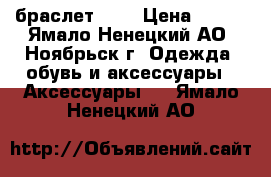 браслет . . › Цена ­ 500 - Ямало-Ненецкий АО, Ноябрьск г. Одежда, обувь и аксессуары » Аксессуары   . Ямало-Ненецкий АО